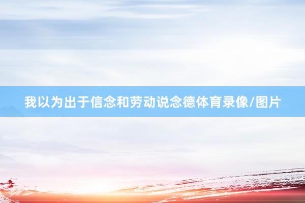我以为出于信念和劳动说念德体育录像/图片