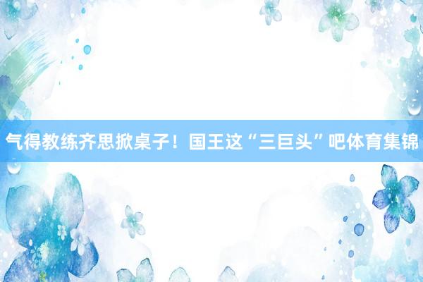 气得教练齐思掀桌子！国王这“三巨头”吧体育集锦