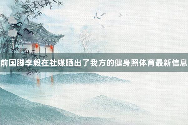 前国脚李毅在社媒晒出了我方的健身照体育最新信息