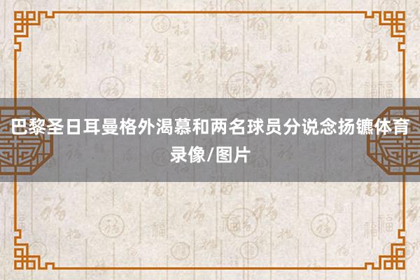 巴黎圣日耳曼格外渴慕和两名球员分说念扬镳体育录像/图片