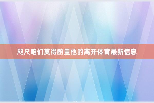 咫尺咱们莫得酌量他的离开体育最新信息