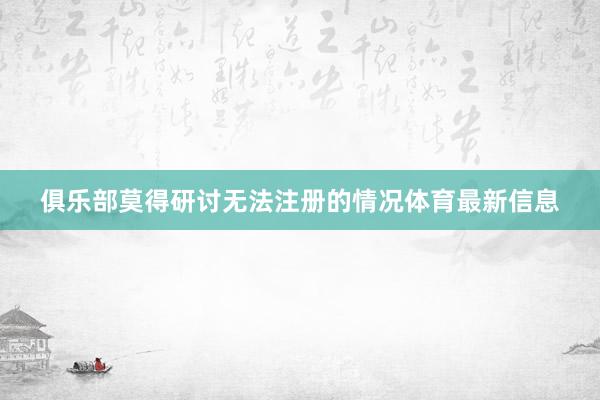 俱乐部莫得研讨无法注册的情况体育最新信息