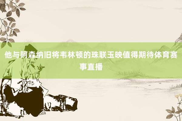 他与阿森纳旧将韦林顿的珠联玉映值得期待体育赛事直播
