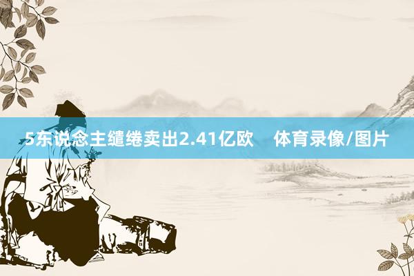 5东说念主缱绻卖出2.41亿欧    体育录像/图片