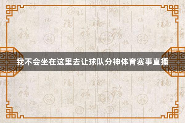 我不会坐在这里去让球队分神体育赛事直播