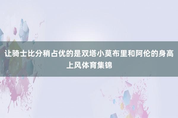 让骑士比分稍占优的是双塔小莫布里和阿伦的身高上风体育集锦