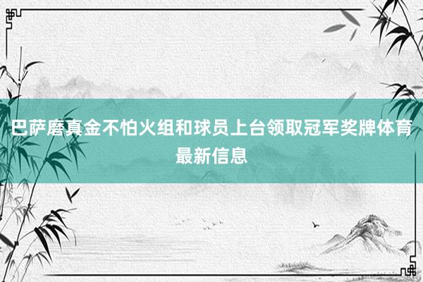 巴萨磨真金不怕火组和球员上台领取冠军奖牌体育最新信息