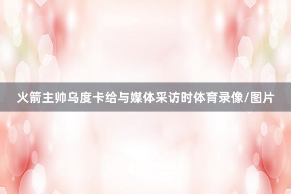 火箭主帅乌度卡给与媒体采访时体育录像/图片