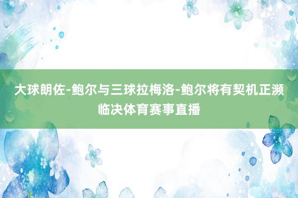 大球朗佐-鲍尔与三球拉梅洛-鲍尔将有契机正濒临决体育赛事直播