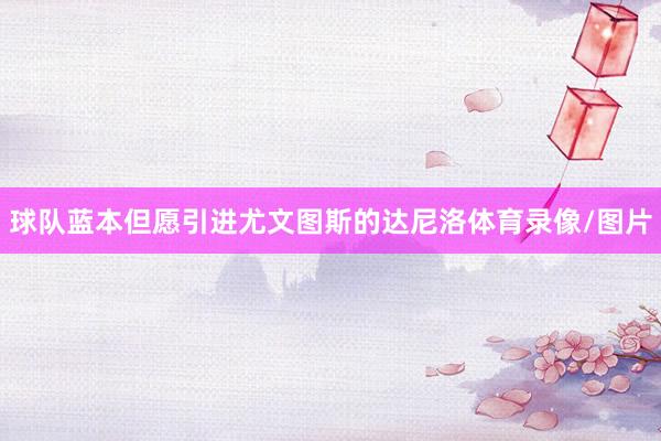 球队蓝本但愿引进尤文图斯的达尼洛体育录像/图片