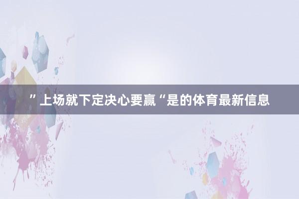 ”上场就下定决心要赢“是的体育最新信息