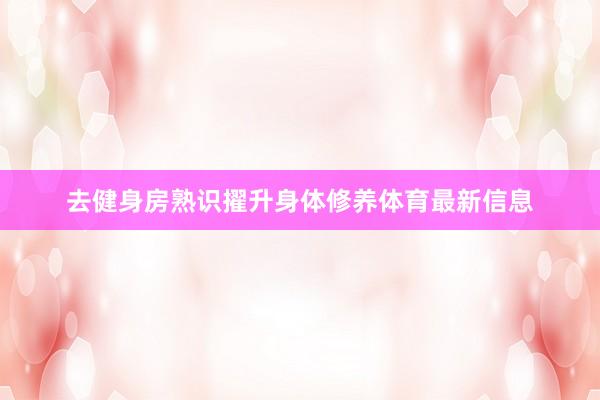 去健身房熟识擢升身体修养体育最新信息