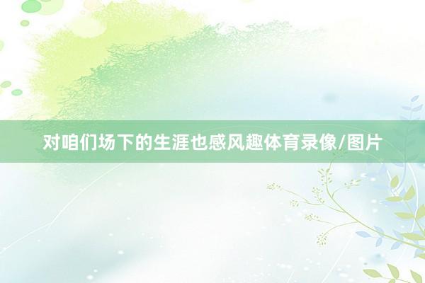 对咱们场下的生涯也感风趣体育录像/图片