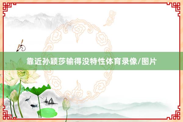 靠近孙颖莎输得没特性体育录像/图片