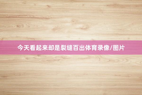 今天看起来却是裂缝百出体育录像/图片