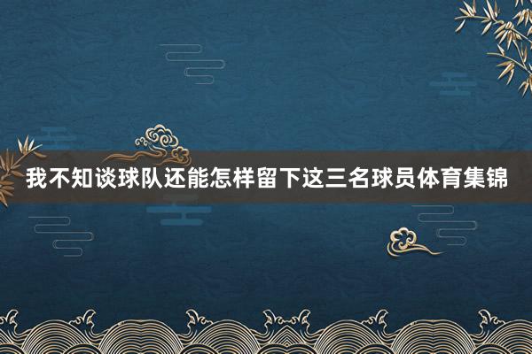 我不知谈球队还能怎样留下这三名球员体育集锦
