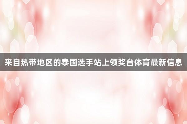 来自热带地区的泰国选手站上领奖台体育最新信息