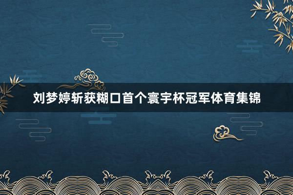 刘梦婷斩获糊口首个寰宇杯冠军体育集锦