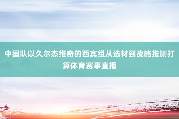 中国队以久尔杰维奇的西宾组从选材到战略推测打算体育赛事直播