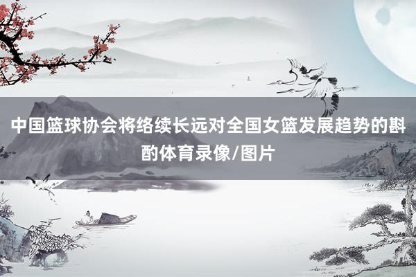中国篮球协会将络续长远对全国女篮发展趋势的斟酌体育录像/图片