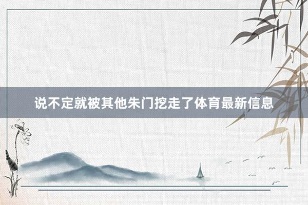 说不定就被其他朱门挖走了体育最新信息