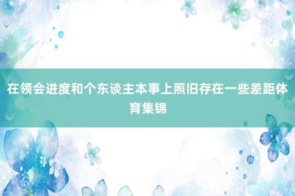 在领会进度和个东谈主本事上照旧存在一些差距体育集锦