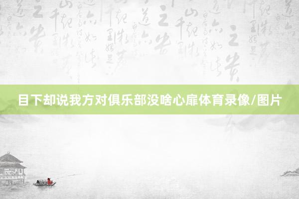 目下却说我方对俱乐部没啥心扉体育录像/图片