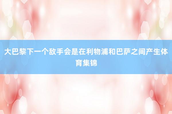 大巴黎下一个敌手会是在利物浦和巴萨之间产生体育集锦