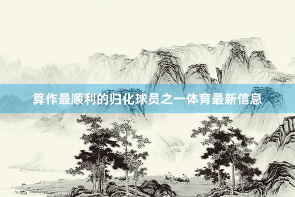 算作最顺利的归化球员之一体育最新信息