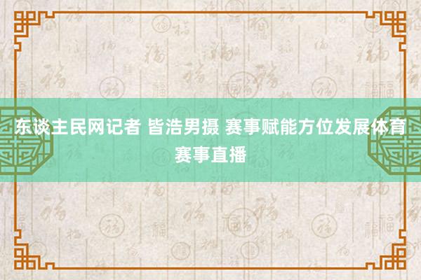 东谈主民网记者 皆浩男摄 赛事赋能方位发展体育赛事直播