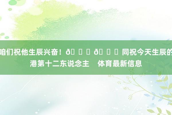 让咱们祝他生辰兴奋！🎂🎉同祝今天生辰的海港第十二东说念主    体育最新信息