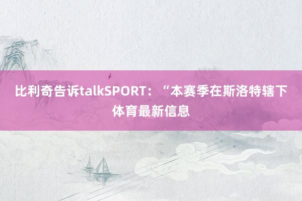 比利奇告诉talkSPORT:“本赛季在斯洛特辖下体育最新信息