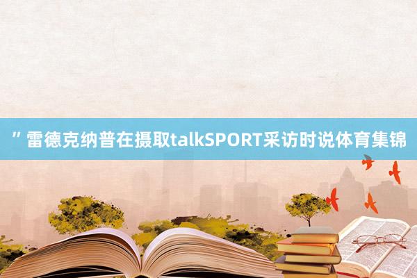 ”雷德克纳普在摄取talkSPORT采访时说体育集锦