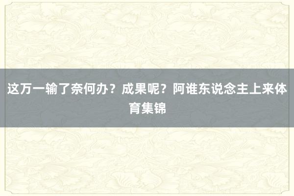 这万一输了奈何办？成果呢？阿谁东说念主上来体育集锦