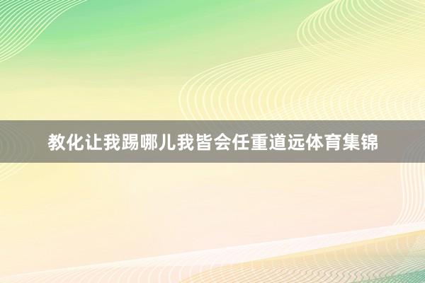 教化让我踢哪儿我皆会任重道远体育集锦