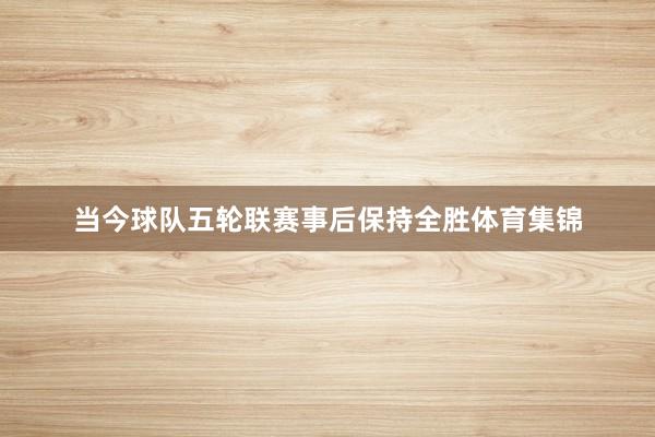 当今球队五轮联赛事后保持全胜体育集锦