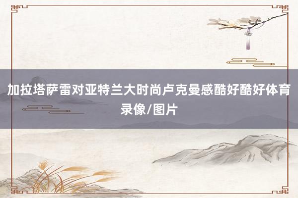 加拉塔萨雷对亚特兰大时尚卢克曼感酷好酷好体育录像/图片