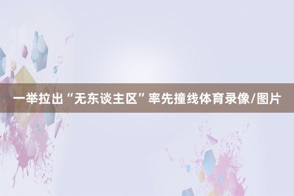 一举拉出“无东谈主区”率先撞线体育录像/图片