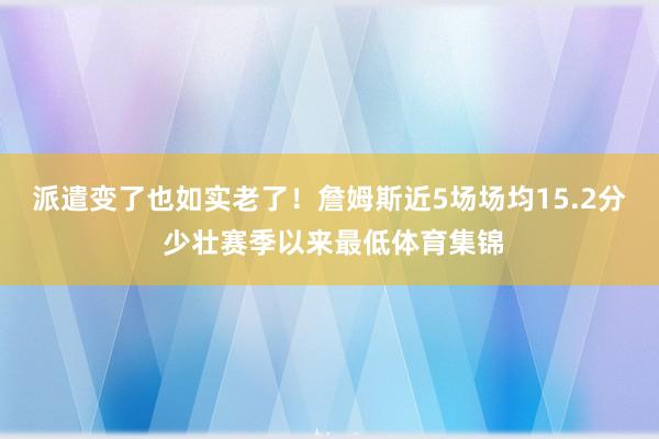 派遣变了也如实老了！詹姆斯近5场场均15.2分 少壮赛季以来最低体育集锦