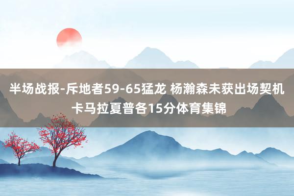 半场战报-斥地者59-65猛龙 杨瀚森未获出场契机 卡马拉夏普各15分体育集锦