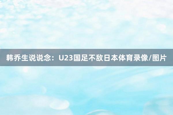韩乔生说说念：U23国足不敌日本体育录像/图片