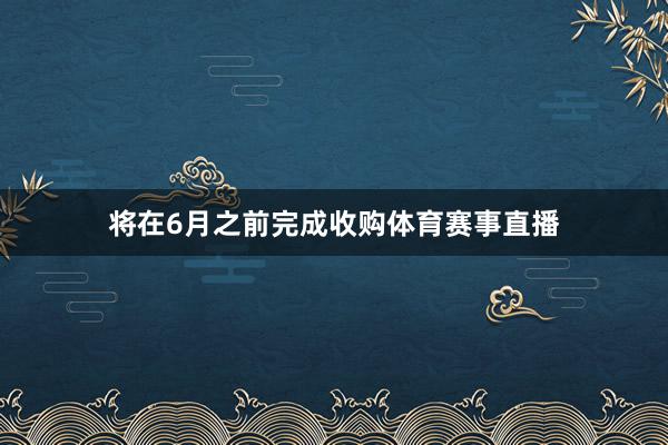 将在6月之前完成收购体育赛事直播