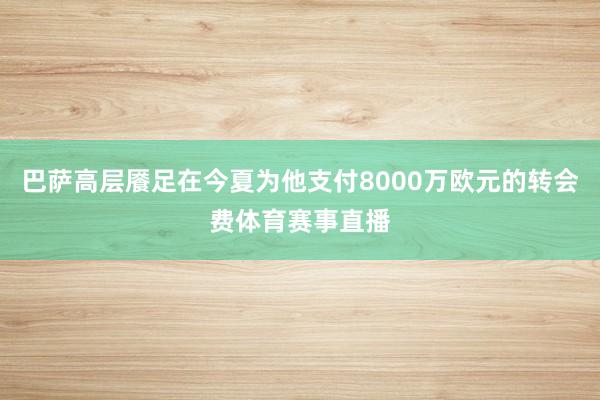 巴萨高层餍足在今夏为他支付8000万欧元的转会费体育赛事直播