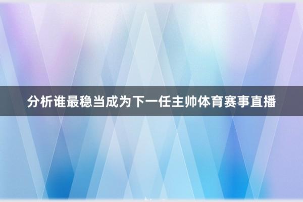 分析谁最稳当成为下一任主帅体育赛事直播