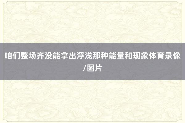 咱们整场齐没能拿出浮浅那种能量和现象体育录像/图片