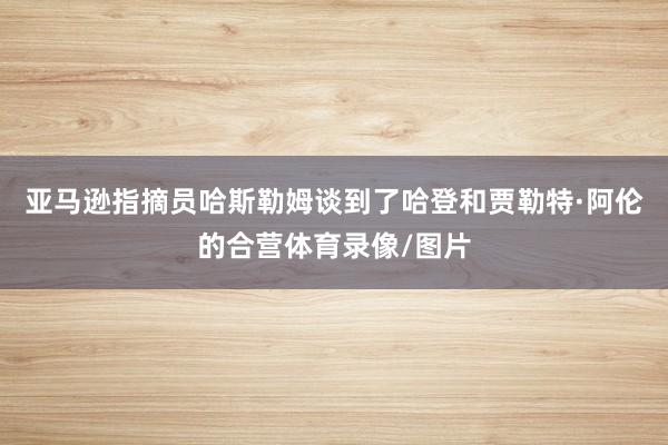 亚马逊指摘员哈斯勒姆谈到了哈登和贾勒特·阿伦的合营体育录像/图片