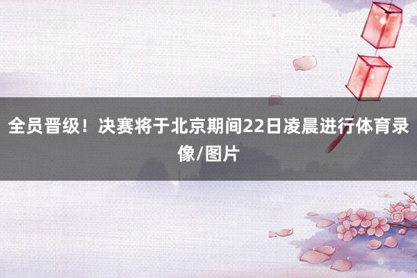 全员晋级！决赛将于北京期间22日凌晨进行体育录像/图片