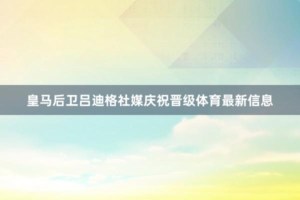 皇马后卫吕迪格社媒庆祝晋级体育最新信息