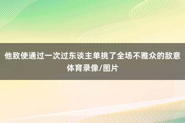 他致使通过一次过东谈主单挑了全场不雅众的敌意体育录像/图片