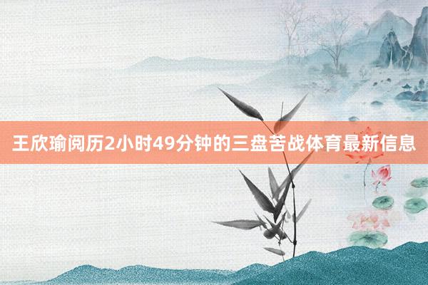 王欣瑜阅历2小时49分钟的三盘苦战体育最新信息
